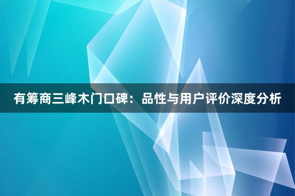 有筹商三峰木门口碑：品性与用户评价深度分析