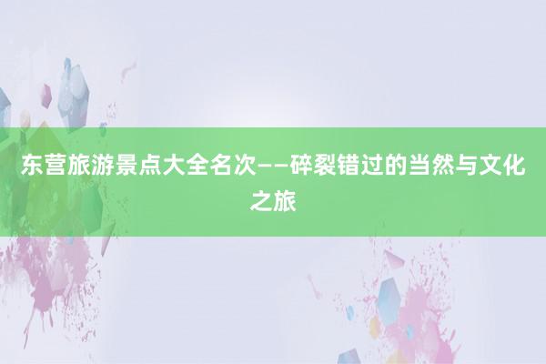 东营旅游景点大全名次——碎裂错过的当然与文化之旅